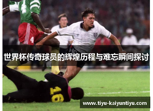 世界杯传奇球员的辉煌历程与难忘瞬间探讨
