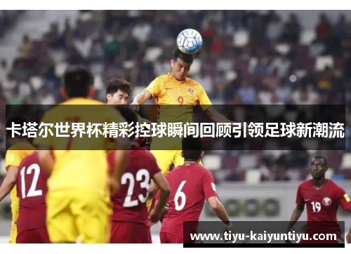 卡塔尔世界杯精彩控球瞬间回顾引领足球新潮流