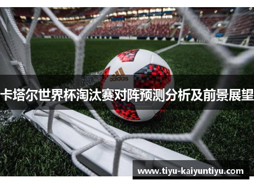 卡塔尔世界杯淘汰赛对阵预测分析及前景展望