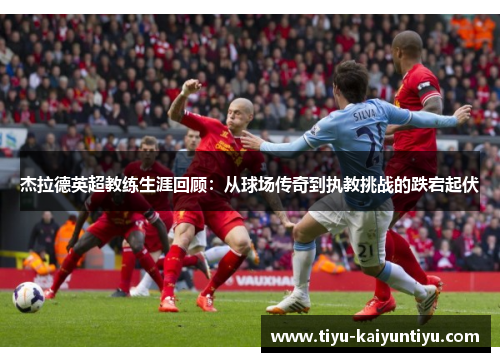 杰拉德英超教练生涯回顾：从球场传奇到执教挑战的跌宕起伏