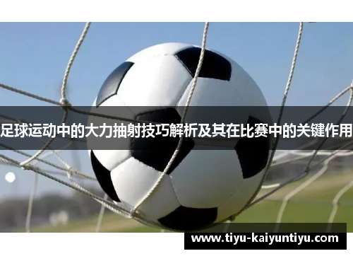 足球运动中的大力抽射技巧解析及其在比赛中的关键作用