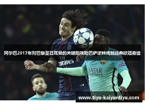 阿尔巴2017年对巴黎圣日耳曼的关键助攻助巴萨逆转成就经典欧冠奇迹