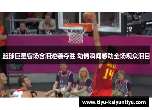 篮球巨星客场含泪逆袭夺胜 动情瞬间感动全场观众泪目