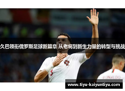 久巴领衔俄罗斯足球新篇章 从老将到新生力量的转型与挑战