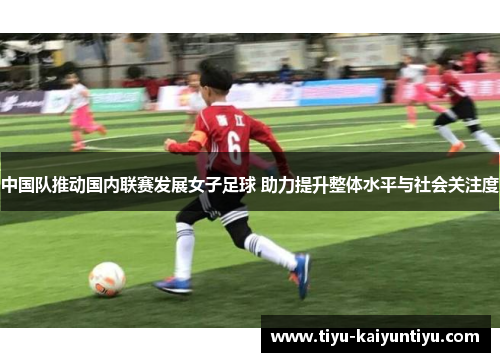 中国队推动国内联赛发展女子足球 助力提升整体水平与社会关注度