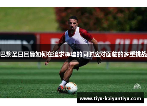 巴黎圣日耳曼如何在追求辉煌的同时应对面临的多重挑战