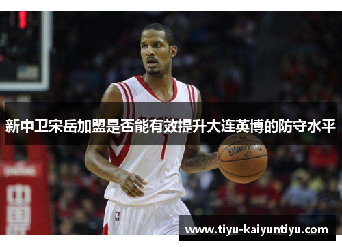 新中卫宋岳加盟是否能有效提升大连英博的防守水平