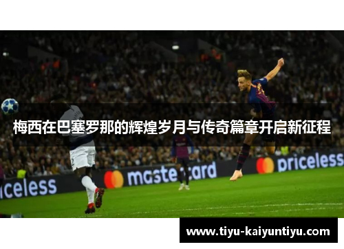 梅西在巴塞罗那的辉煌岁月与传奇篇章开启新征程