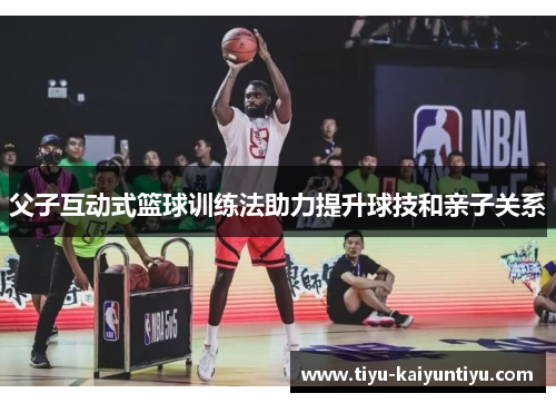 父子互动式篮球训练法助力提升球技和亲子关系