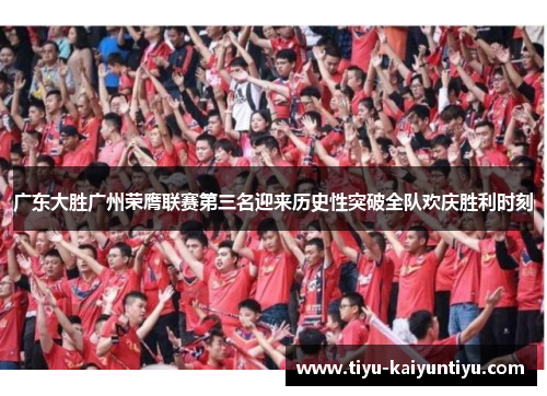 广东大胜广州荣膺联赛第三名迎来历史性突破全队欢庆胜利时刻