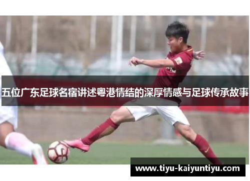 五位广东足球名宿讲述粤港情结的深厚情感与足球传承故事