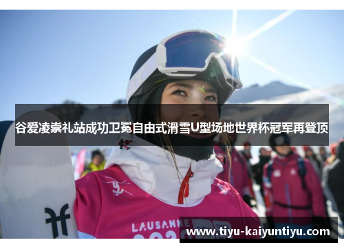 谷爱凌崇礼站成功卫冕自由式滑雪U型场地世界杯冠军再登顶