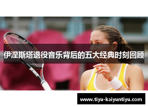 伊涅斯塔退役音乐背后的五大经典时刻回顾