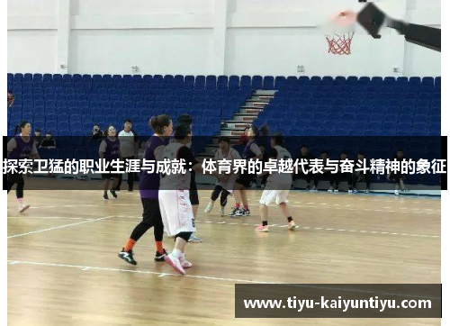 探索卫猛的职业生涯与成就：体育界的卓越代表与奋斗精神的象征