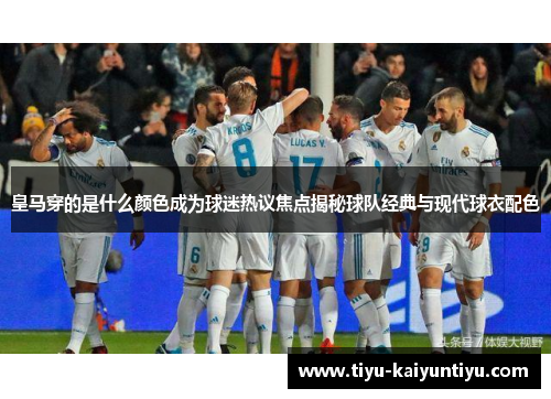 皇马穿的是什么颜色成为球迷热议焦点揭秘球队经典与现代球衣配色