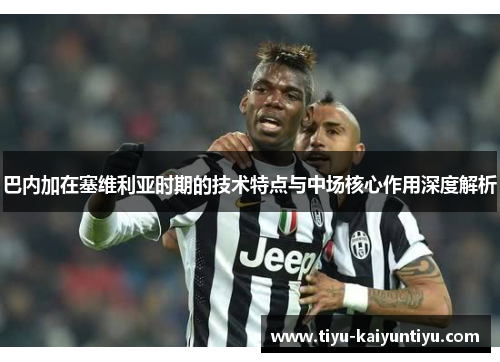 巴内加在塞维利亚时期的技术特点与中场核心作用深度解析