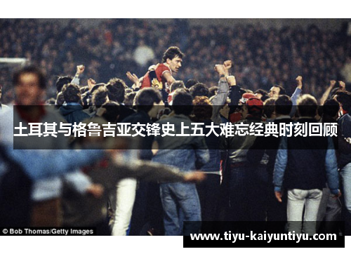 土耳其与格鲁吉亚交锋史上五大难忘经典时刻回顾