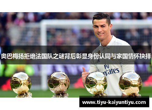 奥巴梅扬拒绝法国队之谜背后彰显身份认同与家国情怀抉择